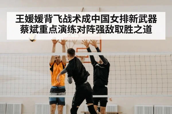 王媛媛背飞战术成中国女排新武器蔡斌重点演练对阵强敌取胜之道