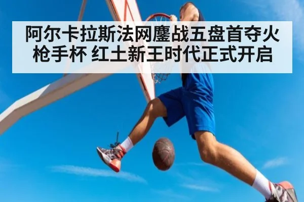 阿尔卡拉斯法网鏖战五盘首夺火枪手杯 红土新王时代正式开启
